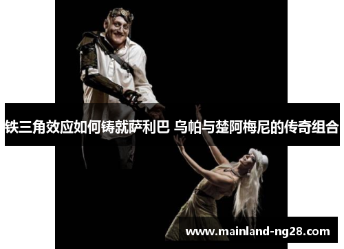 铁三角效应如何铸就萨利巴 乌帕与楚阿梅尼的传奇组合 铁三角效应如何铸就萨利巴 乌帕与楚阿梅尼的传奇组合