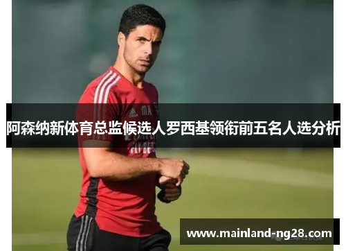 阿森纳新体育总监候选人罗西基领衔前五名人选分析