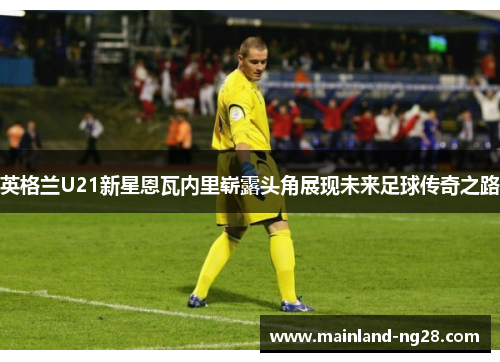 英格兰U21新星恩瓦内里崭露头角展现未来足球传奇之路