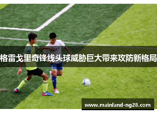 格雷戈里奇锋线头球威胁巨大带来攻防新格局 格雷戈里奇锋线头球威胁巨大带来攻防新格局