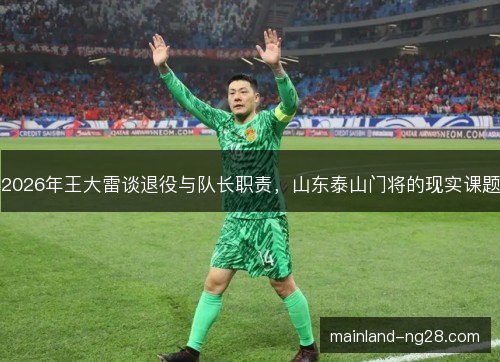 2026年王大雷谈退役与队长职责,山东泰山门将的现实课题 2026年王大雷谈退役与队长职责,山东泰山门将的现实课题
